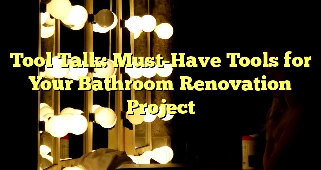 Tool Talk: Must-Have Tools for Your Bathroom Renovation Project 